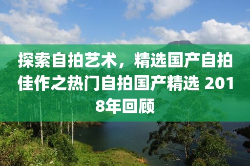 探索自拍藝術,精選國產自拍佳作之熱門自拍國產精選 2018年回顧
