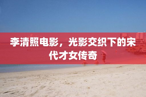 李清照電影，光影交織下的宋代才女傳奇