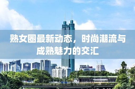 熟女圈最新動態，時尚潮流與成熟魅力的交匯