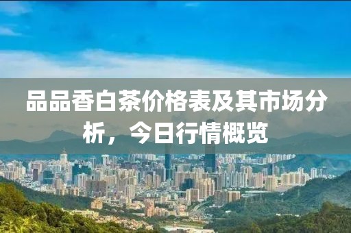 品品香白茶價(jià)格表及其市場分析，今日行情概覽