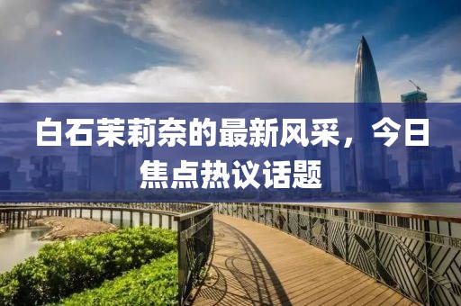 白石茉莉奈的最新風采，今日焦點熱議話題