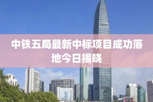中鐵五局最新中標項目成功落地今日揭曉