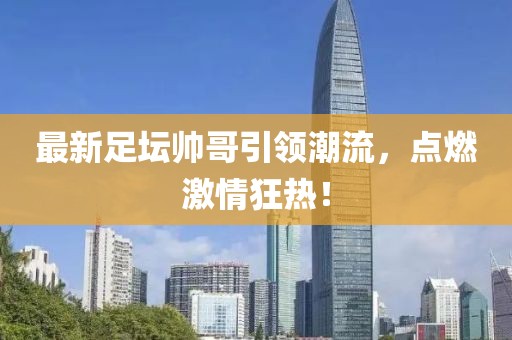 最新足壇帥哥引領潮流，點燃激情狂熱！