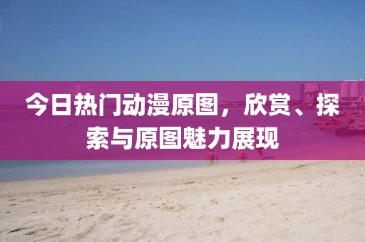 今日熱門動漫原圖，欣賞、探索與原圖魅力展現