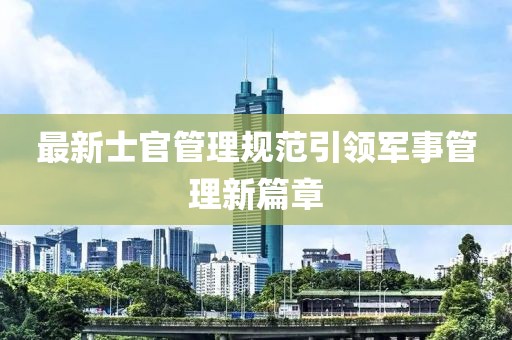 最新士官管理規范引領軍事管理新篇章