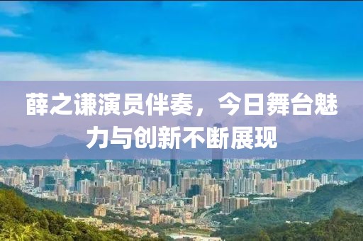 薛之謙演員伴奏，今日舞臺魅力與創新不斷展現