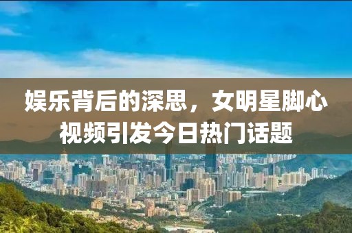 娛樂背后的深思，女明星腳心視頻引發今日熱門話題