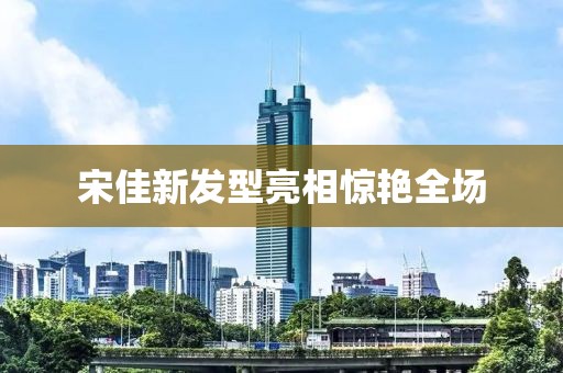 宋佳新發型亮相驚艷全場