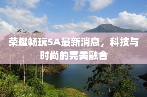 榮耀暢玩5A最新消息，科技與時(shí)尚的完美融合