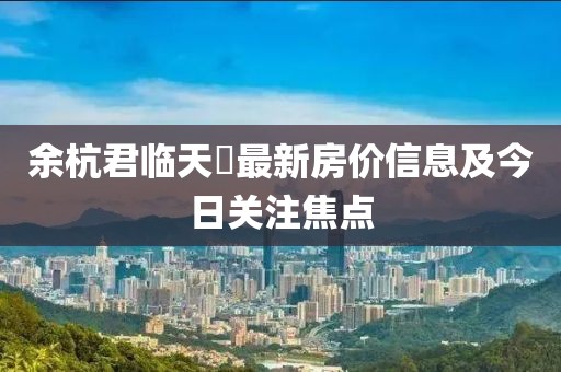 余杭君臨天峯最新房價信息及今日關注焦點