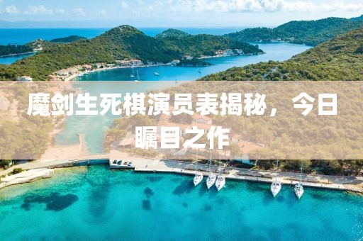 魔劍生死棋演員表揭秘，今日矚目之作