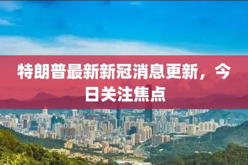 特朗普最新新冠消息更新，今日關(guān)注焦點(diǎn)