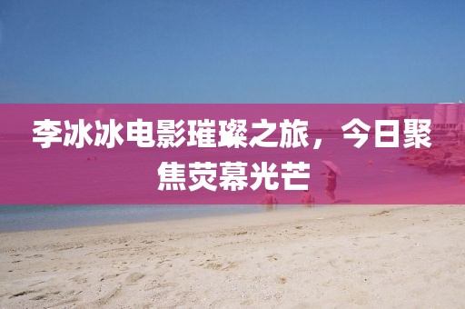 李冰冰電影璀璨之旅，今日聚焦熒幕光芒