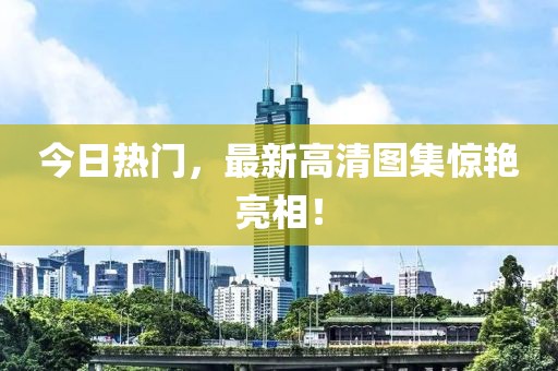 今日熱門，最新高清圖集驚艷亮相！