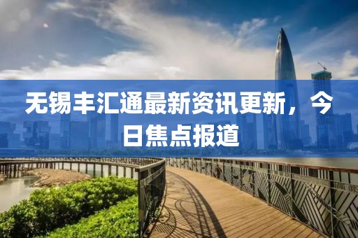 無錫豐匯通最新資訊更新，今日焦點(diǎn)報(bào)道