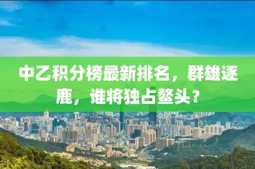 中乙積分榜最新排名，群雄逐鹿，誰將獨占鰲頭？