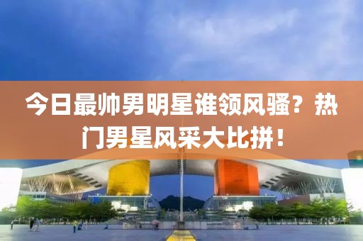 今日最帥男明星誰領風騷？熱門男星風采大比拼！