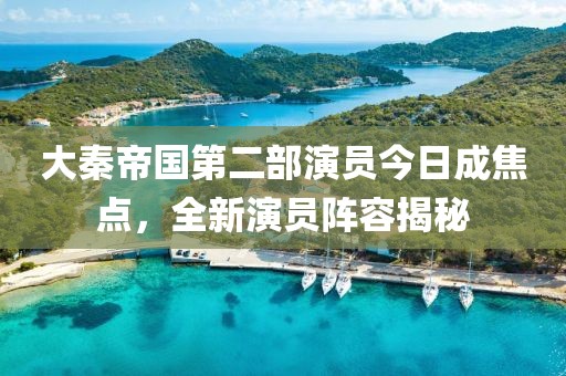 大秦帝國第二部演員今日成焦點，全新演員陣容揭秘
