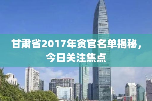 甘肅省2017年貪官名單揭秘，今日關(guān)注焦點(diǎn)