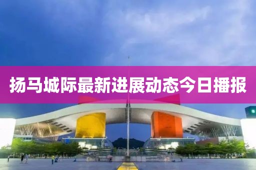 揚馬城際最新進展動態(tài)今日播報