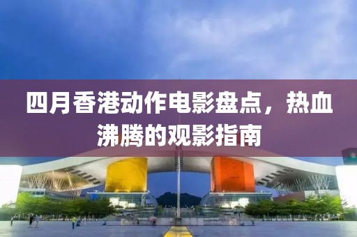 四月香港動作電影盤點，熱血沸騰的觀影指南