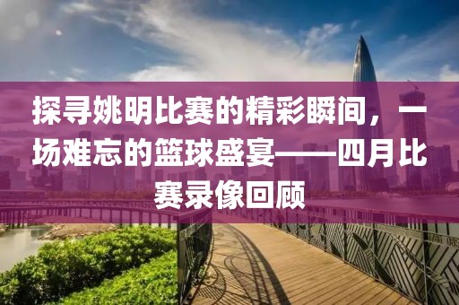 探尋姚明比賽的精彩瞬間,一場難忘的籃球盛宴——四月比賽錄像回顧