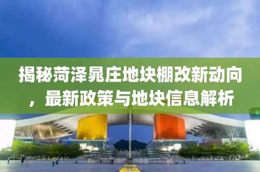 揭秘菏澤晁莊地塊棚改新動向，最新政策與地塊信息解析