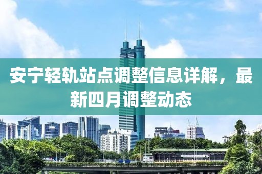 安寧輕軌站點(diǎn)調(diào)整信息詳解，最新四月調(diào)整動(dòng)態(tài)