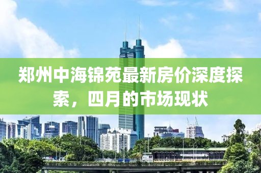 鄭州中海錦苑最新房價深度探索，四月的市場現狀