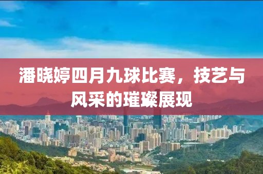 潘曉婷四月九球比賽，技藝與風(fēng)采的璀璨展現(xiàn)