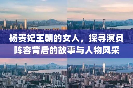 楊貴妃王朝的女人，探尋演員陣容背后的故事與人物風采