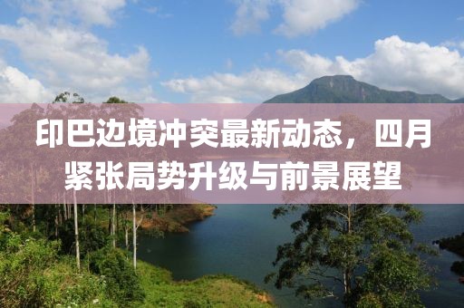 印巴邊境沖突最新動態，四月緊張局勢升級與前景展望