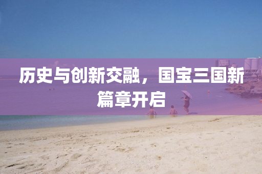 歷史與創新交融，國寶三國新篇章開啟