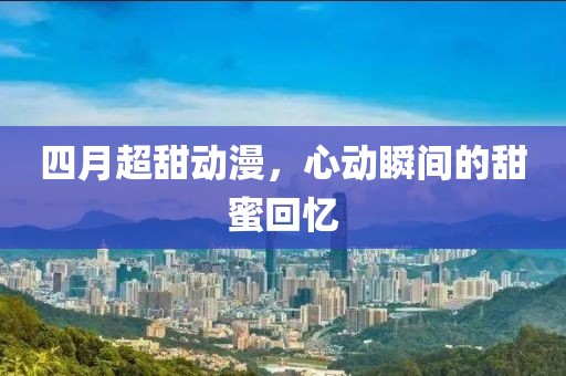 四月超甜動漫，心動瞬間的甜蜜回憶