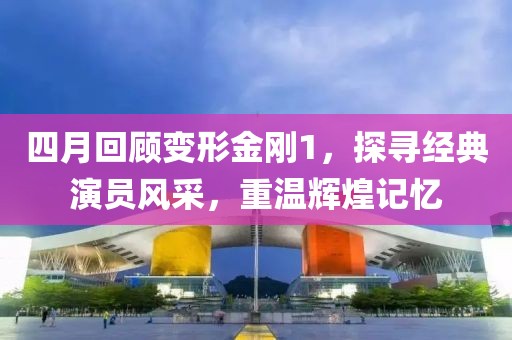四月回顧變形金剛1，探尋經典演員風采，重溫輝煌記憶