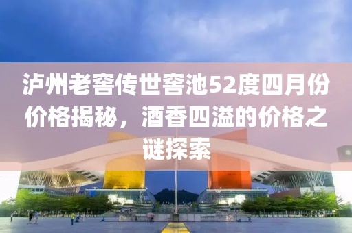 瀘州老窖傳世窖池52度四月份價格揭秘，酒香四溢的價格之謎探索