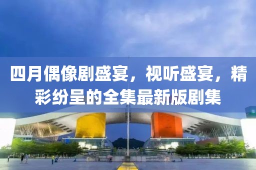 四月偶像劇盛宴，視聽盛宴，精彩紛呈的全集最新版劇集