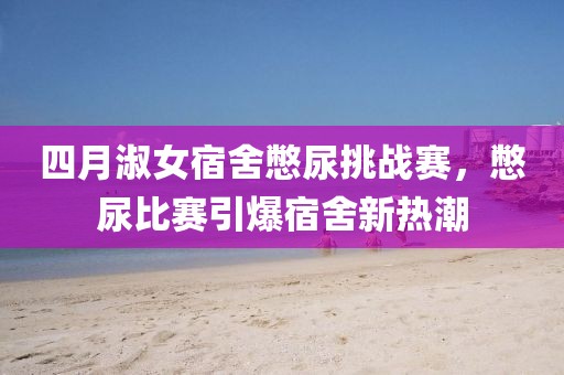 四月淑女宿舍憋尿挑戰(zhàn)賽，憋尿比賽引爆宿舍新熱潮