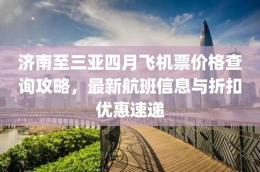 濟南至三亞四月飛機票價格查詢攻略,最新航班信息與折扣優惠速遞