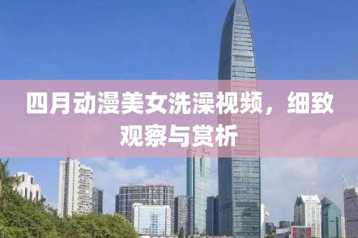 四月動漫美女洗澡視頻，細致觀察與賞析