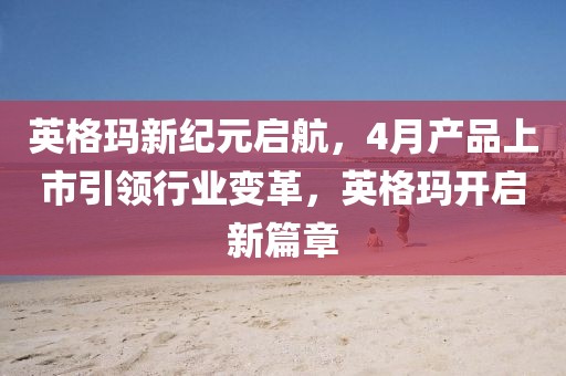 英格瑪新紀元啟航，4月產品上市引領行業變革，英格瑪開啟新篇章