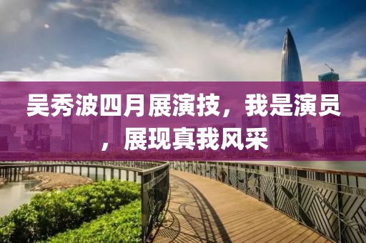 吳秀波四月展演技，我是演員，展現(xiàn)真我風(fēng)采