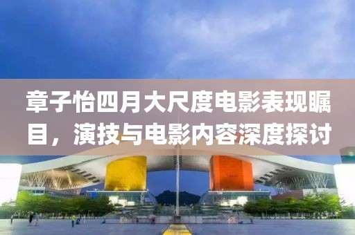 章子怡四月大尺度電影表現矚目，演技與電影內容深度探討
