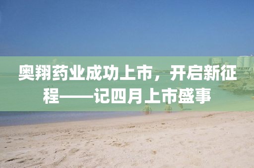 奧翔藥業成功上市，開啟新征程——記四月上市盛事