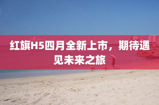 紅旗H5四月全新上市，期待遇見未來之旅