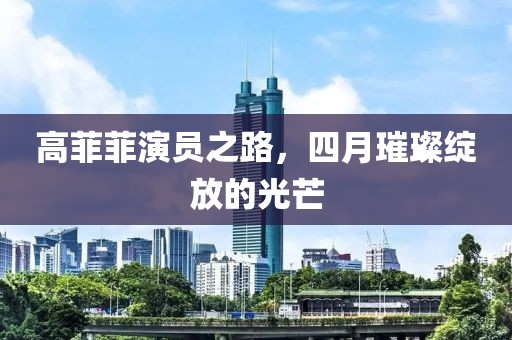 高菲菲演員之路，四月璀璨綻放的光芒
