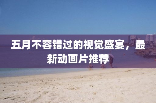 五月不容錯過的視覺盛宴，最新動畫片推薦