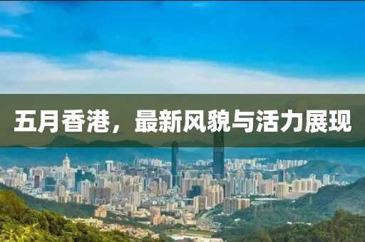 五月香港，最新風貌與活力展現(xiàn)