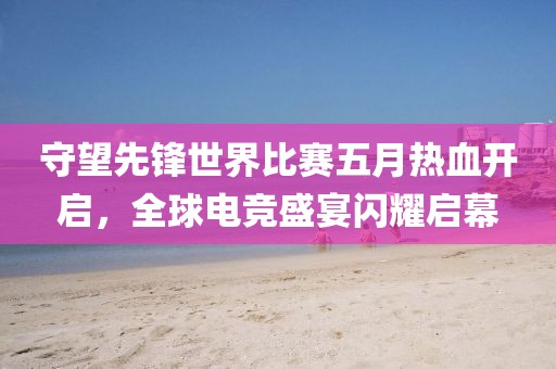 守望先鋒世界比賽五月熱血開啟，全球電競盛宴閃耀啟幕