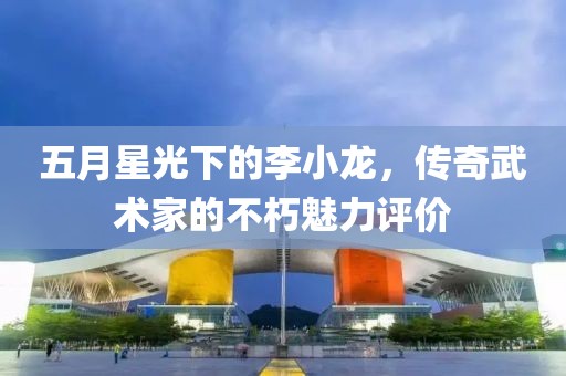 五月星光下的李小龍，傳奇武術家的不朽魅力評價